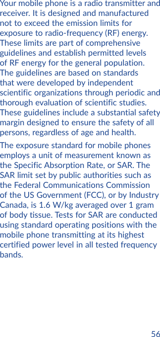 56Your mobile phone is a radio transmitter and receiver. It is designed and manufactured not to exceed the emission limits for exposure to radio-frequency (RF) energy. These limits are part of comprehensive guidelines and establish permitted levels of RF energy for the general population. The guidelines are based on standards that were developed by independent scientific organizations through periodic and thorough evaluation of scientific studies. These guidelines include a substantial safety margin designed to ensure the safety of all persons, regardless of age and health.The exposure standard for mobile phones employs a unit of measurement known as the Specific Absorption Rate, or SAR. The SAR limit set by public authorities such as the Federal Communications Commission of the US Government (FCC), or by Industry Canada, is 1.6 W/kg averaged over 1 gram of body tissue. Tests for SAR are conducted using standard operating positions with the mobile phone transmitting at its highest certified power level in all tested frequency bands.