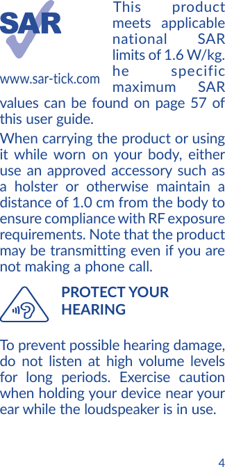4This product meets applicable national SAR limits of 1.6 W/kg. he specific maximum SAR values can be found on page 57 of this user guide.When carrying the product or using it while worn on your body, either use an approved accessory such as a holster or otherwise maintain a distance of 1.0 cm from the body to ensure compliance with RF exposure requirements. Note that the product may be transmitting even if you are not making a phone call.   PROTECT  YOUR HEARINGTo prevent possible hearing damage, do not listen at high volume levels for long periods. Exercise caution when holding your device near your ear while the loudspeaker is in use.www.sar-tick.com