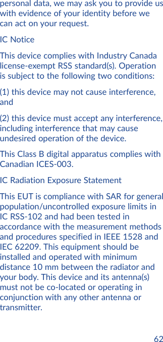 62personal data, we may ask you to provide us with evidence of your identity before we can act on your request.IC NoticeThis device complies with Industry Canada license-exempt RSS standard(s). Operation is subject to the following two conditions:(1) this device may not cause interference, and(2) this device must accept any interference, including interference that may cause undesired operation of the device.This Class B digital apparatus complies with Canadian ICES-003.IC Radiation Exposure StatementThis EUT is compliance with SAR for general population/uncontrolled exposure limits in IC RSS-102 and had been tested in accordance with the measurement methods and procedures specified in IEEE 1528 and IEC 62209. This equipment should be installed and operated with minimum distance 10 mm between the radiator and your body. This device and its antenna(s) must not be co-located or operating in conjunction with any other antenna or transmitter.