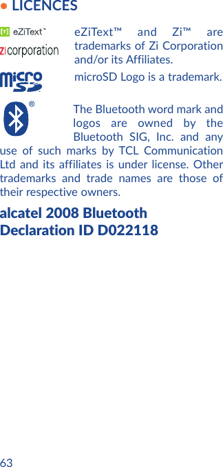 63• LICENCES eZiText™ and Zi™ are trademarks of Zi Corporation and/or its Affiliates.microSD Logo is a trademark.The Bluetooth word mark and logos are owned by the Bluetooth SIG, Inc. and any use of such marks by TCL Communication Ltd and its affiliates is under license. Other trademarks and trade names are those of their respective owners. alcatel 2008 Bluetooth Declaration ID D022118