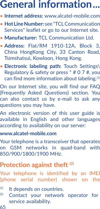 65General information ...• Internet address: www.alcatel-mobile.com• Hot Line Number: see &quot;TCL Communication Services&quot; leaflet or go to our Internet site.• Manufacturer: TCL Communication Ltd.• Address: Flat/RM 1910-12A, Block 3, China HongKong City, 33 Canton Road, Tsimshatsui, Kowloon, Hong Kong.• Electronic labeling path: Touch Settings\Regulatory &amp; safety or press * # 0 7 #, you can find more information about labeling.(1)On our Internet site, you will find our FAQ (Frequently Asked Questions) section. You can also contact us by e-mail to ask any questions you may have. An electronic version of this user guide is available in English and other languages according to availability on our server: www.alcatel-mobile.comYour telephone is a transceiver that operates on GSM networks in quad-band with 850/900/1800/1900 MHz. Protection against theft (2)Your telephone is identified by an IMEI (phone serial number) shown on the (1)  It depends on countries.(2) Contact your network operator for service availability.