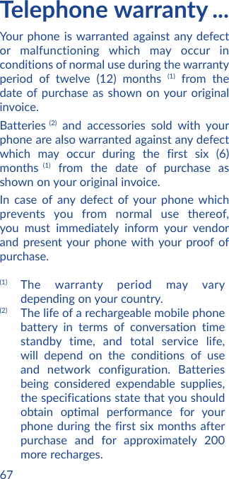 67Telephone warranty ...Your phone is warranted against any defect or malfunctioning which may occur in conditions of normal use during the warranty period of twelve (12) months (1) from the date of purchase as shown on your original invoice.Batteries  (2) and accessories sold with your phone are also warranted against any defect which may occur during the first six (6) months (1) from the date of purchase as shown on your original invoice.In case of any defect of your phone which prevents you from normal use thereof, you must immediately inform your vendor and present your phone with your proof of purchase.(1) The warranty period may vary depending on your country.(2) The life of a rechargeable mobile phone battery in terms of conversation time standby time, and total service life, will depend on the conditions of use and network configuration. Batteries being considered expendable supplies, the specifications state that you should obtain optimal performance for your phone during the first six months after purchase and for approximately 200 more recharges.