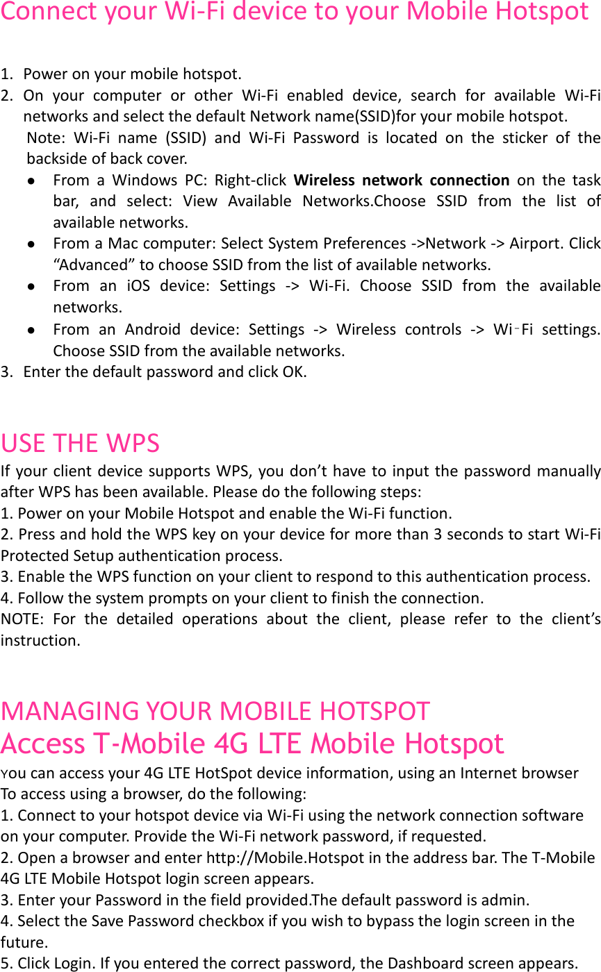   Connect your Wi-Fi device to your Mobile Hotspot  1. Power on your mobile hotspot.  2. On  your  computer  or  other  Wi-Fi  enabled  device,  search  for  available  Wi-Fi networks and select the default Network name(SSID)for your mobile hotspot.  Note:  Wi-Fi  name  (SSID)  and  Wi-Fi  Password  is  located  on  the  sticker  of  the backside of back cover. ● From  a  Windows  PC:  Right-click  Wireless  network  connection  on  the  task bar,  and  select:  View  Available Networks.Choose  SSID  from  the  list  of available networks. ● From a Mac computer: Select System Preferences -&gt;Network -&gt; Airport. Click “Advanced” to choose SSID from the list of available networks. ● From  an  iOS  device:  Settings  -&gt;  Wi-Fi.  Choose  SSID  from  the  available networks. ● From  an  Android  device:  Settings  -&gt;  Wireless  controls  -&gt;  Wi‑Fi  settings. Choose SSID from the available networks. 3. Enter the default password and click OK.   USE THE WPS If your client device supports WPS, you don’t have to input the password manually after WPS has been available. Please do the following steps: 1. Power on your Mobile Hotspot and enable the Wi-Fi function. 2. Press and hold the WPS key on your device for more than 3 seconds to start Wi-Fi Protected Setup authentication process. 3. Enable the WPS function on your client to respond to this authentication process. 4. Follow the system prompts on your client to finish the connection. NOTE:  For  the  detailed  operations  about  the  client,  please  refer  to  the  client’s instruction.   MANAGING YOUR MOBILE HOTSPOT Access T-Mobile 4G LTE Mobile Hotspot You can access your 4G LTE HotSpot device information, using an Internet browser To access using a browser, do the following:  1. Connect to your hotspot device via Wi-Fi using the network connection software on your computer. Provide the Wi-Fi network password, if requested. 2. Open a browser and enter http://Mobile.Hotspot in the address bar. The T-Mobile 4G LTE Mobile Hotspot login screen appears. 3. Enter your Password in the field provided.The default password is admin. 4. Select the Save Password checkbox if you wish to bypass the login screen in the future. 5. Click Login. If you entered the correct password, the Dashboard screen appears.  