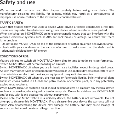 2Safety and useWe recommend that you read this chapter carefully before using your device. The manufacturer disclaims any liability for damage, which may result as a consequence of improper use or use contrary to the instructions contained herein.TRAFFIC SAFETY:Given that studies show that using a device while driving a vehicle constitutes a real risk, drivers are requested to refrain from using their device when the vehicle is not parked.When switched on, MOVETRACK emits electromagnetic waves that can interfere with the vehicle’s electronic systems such as ABS anti-lock brakes or airbags. To ensure that there is no problem:-  Do not place MOVETRACK on top of the dashboard or within an airbag deployment area,-  check with your car dealer or the car manufacturer to make sure that the dashboard is adequately shielded from RF energy.CONDITIONS OF USE:You are advised to switch off MOVETRACK from time to time to optimise its performance.Switch MOVETRACK off before boarding an aircraft.Switch MOVETRACK off when you are in health care facilities, except in designated areas. As with many other types of equipment now in regular use, mobile devices can interfere with other electrical or electronic devices, or equipment using radio frequencies.Switch MOVETRACK off when you are near gas or flammable liquids. Strictly obey all signs and instructions posted in a fuel depot, petrol station, or chemical plant, or in any potentially explosive atmosphere.When MOVETRACK is switched on, it should be kept at least 15 cm from any medical device such as a pacemaker, a hearing aid or insulin pump, etc. Do not let children use MOVETRACK and/or play with it and accessories without supervision.Please note that MOVETRACK is a unibody device, the battery is not removable. Do not attempt to disassemble MOVETRACK. If you disassemble your device the warranty will not apply. Also disassembling the device may damage the battery, and may cause leakage of substances that could create an allergic reaction.