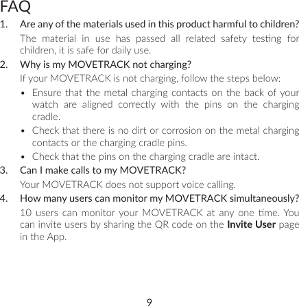 9FAQ1.  Are any of the materials used in this product harmful to children?The  material  in  use  has  passed  all  related  safety  tesng  for children, it is safe for daily use.2.  Why is my MOVETRACK not charging?If your MOVETRACK is not charging, follow the steps below:•  Ensure that the metal charging contacts on the back of your watch are aligned correctly with the pins on the charging cradle.•  Check that there is no dirt or corrosion on the metal charging contacts or the charging cradle pins.•  Check that the pins on the charging cradle are intact.3.  Can I make calls to my MOVETRACK?Your MOVETRACK does not support voice calling. 4.  How many users can monitor my MOVETRACK simultaneously? 10  users  can  monitor your  MOVETRACK  at  any one  me. You can invite users by sharing the QR code on the Invite User page in the App.