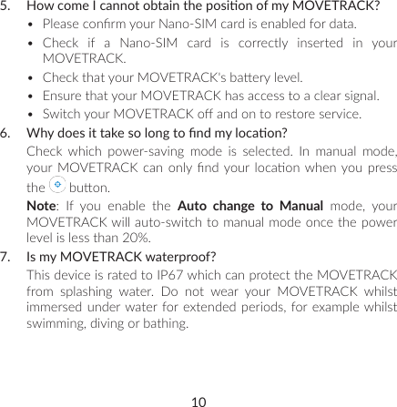 105.  How come I cannot obtain the posion of my MOVETRACK?•  Please conrm your Nano-SIM card is enabled for data.•  Check if a Nano-SIM card is correctly inserted in your MOVETRACK. •  Check that your MOVETRACK&apos;s baery level. •  Ensure that your MOVETRACK has access to a clear signal.•  Switch your MOVETRACK o and on to restore service.6.  Why does it take so long to nd my locaon?Check which power-saving mode is selected. In manual mode, your MOVETRACK can  only nd  your locaon when you  press the   buon.Note: If you enable the Auto change to Manual mode, your MOVETRACK will auto-switch to manual mode once the power level is less than 20%.7.  Is my MOVETRACK waterproof?This device is rated to IP67 which can protect the MOVETRACK from  splashing  water.  Do  not  wear  your  MOVETRACK  whilst immersed under water for extended periods, for example whilst swimming, diving or bathing.