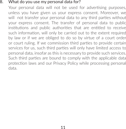 118.  What do you use my personal data for?Your  personal  data  will  not  be  used  for  adversing  purposes, unless you have given us your express consent. Moreover, we will  not transfer your personal data to any third pares without your express consent. The transfer of personal data to public instuons  and  public  authories  that  are  entled  to  receive such informaon, will only be carried out to the extent required by law or if we are obliged to do so by virtue of a court order or court ruling. If we commission third pares to provide certain services for us, such third pares will only have limited access to personal data, insofar as this is necessary to provide such services. Such third pares are bound to comply with the applicable data protecon laws and our Privacy Policy while processing personal data.