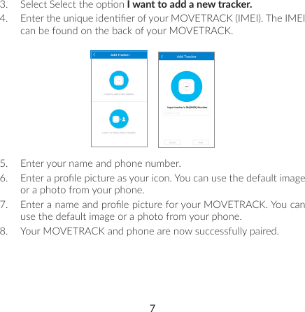 73.  Select Select the opon I want to add a new tracker.4.  Enter the unique idener of your MOVETRACK (IMEI). The IMEI can be found on the back of your MOVETRACK.5.  Enter your name and phone number.6.  Enter a prole picture as your icon. You can use the default image or a photo from your phone.7.  Enter a name and prole picture for your MOVETRACK. You can use the default image or a photo from your phone.8.  Your MOVETRACK and phone are now successfully paired.