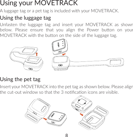 8Using your MOVETRACKA luggage tag or a pet tag is included with your MOVETRACK. Using the luggage tagUnfasten the luggage tag and insert your MOVETRACK as shown below.  Please  ensure  that  you  align  the  Power  buon  on  your MOVETRACK with the buon on the side of the luggage tag.Using the pet tagInsert your MOVETRACK into the pet tag as shown below. Please align the cut-out window so that the 3 nocaon icons are visible.