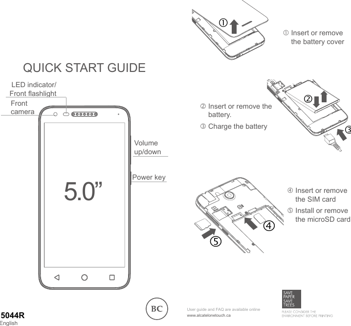 QUICK START GUIDE   Insert or remove the battery cover  Insert or remove the SIM card  Install or remove the microSD cardPower keyFront cameraVolume up/downLED indicator/Front ashlight5.0”www.alcatelonetouch.caUser guide and FAQ are available onlineEnglish5044R  Insert or remove the battery. Charge the battery