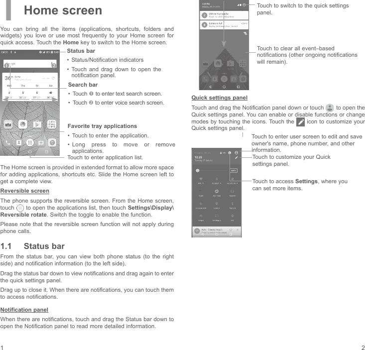 1 21 Home screenYou  can  bring  all  the  items  (applications,  shortcuts,  folders  and widgets)  you  love  or  use  most  frequently  to  your  Home  screen  for quick access. Touch the Home key to switch to the Home screen.Touch to enter application list.Status bar•  Status/Notification indicators •  Touch  and  drag  down  to  open  the notification panel.Favorite tray applications•  Touch to enter the application.•  Long  press  to  move  or  remove applications.Search bar•  Touch  to enter text search screen.•  Touch  to enter voice search screen.The Home screen is provided in extended format to allow more space for adding applications, shortcuts etc. Slide the Home  screen left to get a complete view.Reversible screenThe phone  supports the  reversible screen.  From the  Home screen, touch   to open the applications list, then touch Settings\Display\Reversible rotate. Switch the toggle to enable the function. Please note that the reversible screen function will  not apply during phone calls.1.1  Status barFrom  the  status  bar, you  can  view  both  phone  status  (to  the  right side) and notification information (to the left side). Drag the status bar down to view notifications and drag again to enter the quick settings panel.Drag up to close it. When there are notifications, you can touch them to access notifications.Notification panelWhen there are notifications, touch and drag the Status bar down to open the Notification panel to read more detailed information.Touch to clear all event–based notifications (other ongoing notifications will remain).Touch to switch to the quick settings panel.Quick settings panelTouch and drag the Notification panel down or touch   to open the Quick settings panel. You can enable or disable functions or change modes by touching the icons. Touch  the   icon to customize your Quick settings panel.Touch to enter user screen to edit and save owner&apos;s name, phone number, and other information.Touch to customize your Quick settings panel.Touch to access Settings, where you can set more items.