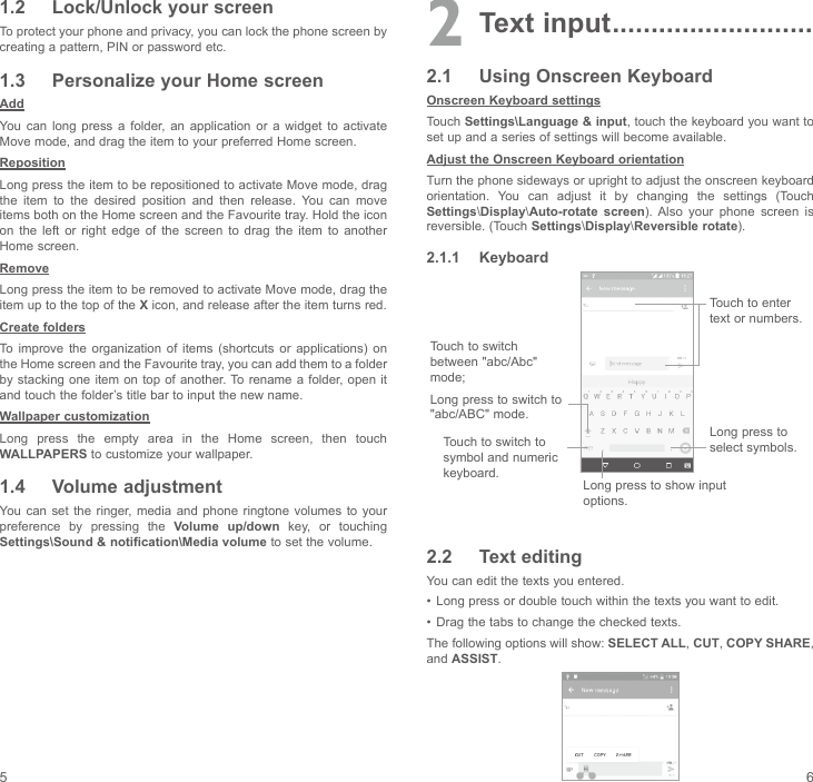 5 61.2  Lock/Unlock your screenTo protect your phone and privacy, you can lock the phone screen by creating a pattern, PIN or password etc.1.3  Personalize your Home screenAddYou  can  long  press  a  folder,  an  application  or  a  widget  to  activate Move mode, and drag the item to your preferred Home screen.RepositionLong press the item to be repositioned to activate Move mode, drag the item to the desired position and then release. You can move items both on the Home screen and the Favourite tray. Hold the icon on  the  left  or  right  edge  of  the  screen  to  drag  the  item  to  another Home screen.RemoveLong press the item to be removed to activate Move mode, drag the item up to the top of the X icon, and release after the item turns red.Create foldersTo improve  the  organization  of  items  (shortcuts  or  applications)  on the Home screen and the Favourite tray, you can add them to a folder by stacking one item on top of another. To rename  a folder,  open it and touch the folder’s title bar to input the new name.Wallpaper customizationLong  press  the  empty  area  in  the  Home  screen,  then  touch WALLPAPERS to customize your wallpaper.1.4  Volume adjustmentYou can  set  the ringer, media and  phone ringtone volumes  to  your preference  by  pressing  the  Volume up/down  key,  or  touching Settings\Sound &amp; notification\Media volume to set the volume.2 Text input ..........................2.1  Using Onscreen KeyboardOnscreen Keyboard settingsTouch Settings\Language &amp; input, touch the keyboard you want to set up and a series of settings will become available. Adjust the Onscreen Keyboard orientationTurn the phone sideways or upright to adjust the onscreen keyboard orientation.  You  can  adjust  it  by  changing  the  settings  (Touch Settings\Display\Auto-rotate screen).  Also  your  phone  screen  is reversible. (Touch Settings\Display\Reversible rotate).2.1.1  KeyboardTouch to switch to symbol and numeric keyboard.Long press to select symbols.Touch to enter text or numbers.Long press to show input options.Touch to switch between &quot;abc/Abc&quot; mode; Long press to switch to &quot;abc/ABC&quot; mode.2.2  Text editingYou can edit the texts you entered.•  Long press or double touch within the texts you want to edit.•  Drag the tabs to change the checked texts.The following options will show: SELECT ALL, CUT, COPY SHARE, and ASSIST.