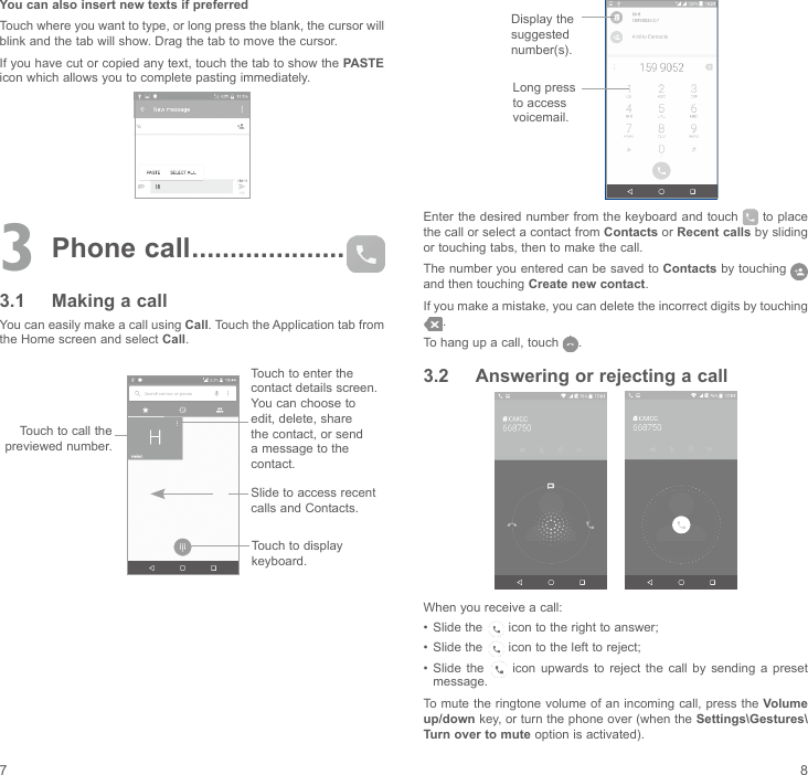 7 8You can also insert new texts if preferredTouch where you want to type, or long press the blank, the cursor will blink and the tab will show. Drag the tab to move the cursor.If you have cut or copied any text, touch the tab to show the PASTE icon which allows you to complete pasting immediately.3 Phone call ....................3.1  Making a callYou can easily make a call using Call. Touch the Application tab from the Home screen and select Call.          Touch to enter the contact details screen. You can choose to edit, delete, share the contact, or send a message to the contact.Touch to call the previewed number.Slide to access recent calls and Contacts.Touch to display keyboard. Display the suggested number(s).Long press to access voicemail. Enter the desired number  from the keyboard and touch   to place the call or select a contact from Contacts or Recent calls by sliding or touching tabs, then to make the call. The number you entered can be saved to Contacts by touching   and then touching Create new contact.If you make a mistake, you can delete the incorrect digits by touching .To hang up a call, touch  .3.2  Answering or rejecting a call     When you receive a call:•  Slide the   icon to the right to answer;•  Slide the   icon to the left to reject;•  Slide the   icon  upwards  to  reject  the  call  by  sending  a  preset message.To mute the ringtone volume of an incoming call, press the Volume up/down key, or turn the phone over (when the Settings\Gestures\Turn over to mute option is activated).