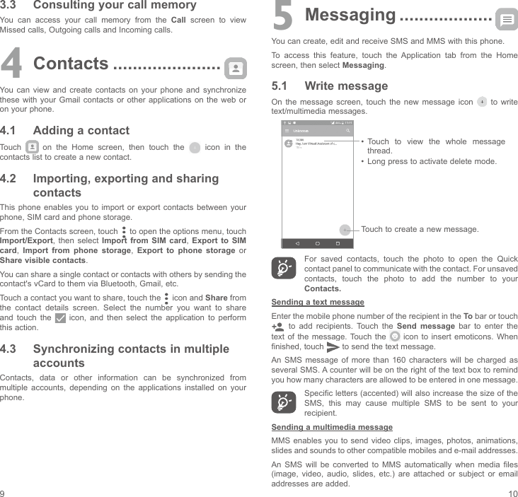 9 103.3  Consulting your call memoryYou  can  access  your  call  memory  from  the  Call screen to view Missed calls, Outgoing calls and Incoming calls.4 Contacts ......................You can view and create contacts on your phone and synchronize these with your Gmail contacts or other applications on the web or on your phone.4.1  Adding a contactTouch    on  the  Home  screen,  then  touch  the   icon in the contacts list to create a new contact.4.2  Importing, exporting and sharing contactsThis phone enables you to import or export contacts between your phone, SIM card and phone storage.From the Contacts screen, touch   to open the options menu, touch Import/Export,  then select Import from SIM card,  Export to SIM card,  Import from phone storage,  Export to phone storage or Share visible contacts.You can share a single contact or contacts with others by sending the contact&apos;s vCard to them via Bluetooth, Gmail, etc.Touch a contact you want to share, touch the   icon and Share from the contact details screen. Select the number you want to share and touch the    icon,  and  then  select  the  application  to  perform this action. 4.3  Synchronizing contacts in multiple accountsContacts,  data  or  other  information  can  be  synchronized  from multiple  accounts,  depending  on  the  applications  installed  on  your phone.5 Messaging ...................You can create, edit and receive SMS and MMS with this phone.To  access  this  feature,  touch  the  Application  tab  from  the  Home screen, then select Messaging.5.1  Write messageOn  the  message screen, touch the  new  message  icon   to write text/multimedia messages. Touch to create a new message.•  Touch  to  view  the  whole  message thread.•  Long press to activate delete mode. For  saved  contacts,  touch  the  photo  to  open  the  Quick contact panel to communicate with the contact. For unsaved contacts,  touch  the  photo  to  add  the  number  to  your Contacts.Sending a text messageEnter the mobile phone number of the recipient in the To bar or touch   to add recipients. Touch the Send message bar to enter the text of the  message. Touch the   icon  to insert  emoticons.  When finished, touch   to send the text message. An  SMS message  of  more  than  160 characters  will  be  charged as several SMS. A counter will be on the right of the text box to remind you how many characters are allowed to be entered in one message.Specific letters (accented) will also increase the size of the SMS,  this  may  cause  multiple  SMS  to  be  sent  to  your recipient.Sending a multimedia messageMMS enables  you to  send video  clips, images,  photos, animations, slides and sounds to other compatible mobiles and e-mail addresses. An  SMS  will  be  converted  to  MMS  automatically  when  media  files (image,  video,  audio,  slides,  etc.)  are  attached  or  subject  or  email addresses are added.