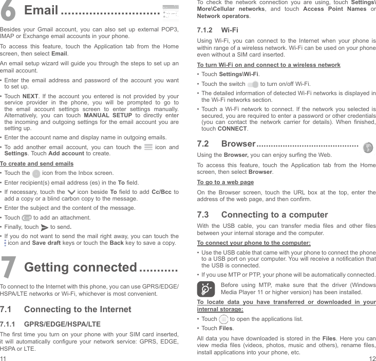 11 126  Email ............................Besides  your  Gmail  account,  you  can  also  set  up  external  POP3, IMAP or Exchange email accounts in your phone.To  access  this  feature,  touch  the  Application  tab  from  the  Home screen, then select Email.An email setup wizard will guide you through the steps to set up an email account.•  Enter  the  email  address  and  password  of  the  account  you  want to set up.•  Touch NEXT.  If  the  account  you  entered  is  not  provided  by  your service  provider  in  the  phone,  you  will  be  prompted  to  go  to the  email  account  settings  screen  to  enter  settings  manually. Alternatively,  you  can  touch  MANUAL SETUP to directly enter the incoming  and outgoing  settings for  the email account you are setting up.•  Enter the account name and display name in outgoing emails.•  To  add  another  email  account,  you  can  touch  the   icon and Settings. Touch Add account to create.To create and send emails•  Touch the   icon from the Inbox screen.•  Enter recipient(s) email address (es) in the To field.•  If  necessary, touch  the   icon beside To field  to  add Cc/Bcc to add a copy or a blind carbon copy to the message.•  Enter the subject and the content of the message.•  Touch   to add an attachment.•  Finally, touch   to send.•  If you do not want to send the mail  right away, you  can touch the  icon and Save draft keys or touch the Back key to save a copy. 7 Getting connected ...........To connect to the Internet with this phone, you can use GPRS/EDGE/HSPA/LTE networks or Wi-Fi, whichever is most convenient.7.1  Connecting to the Internet7.1.1  GPRS/EDGE/HSPA/LTEThe first time  you  turn on  your  phone  with your  SIM  card inserted, it  will  automatically  configure  your  network  service:  GPRS,  EDGE, HSPA or LTE. To  check  the  network  connection  you  are  using,  touch  Settings\More\Cellular networks,  and  touch  Access Point Names or Network operators.7.1.2  Wi-FiUsing  Wi-Fi,  you  can  connect  to  the  Internet  when  your  phone  is within range of a wireless network. Wi-Fi can be used on your phone even without a SIM card inserted.To turn Wi-Fi on and connect to a wireless network•  Touch Settings\Wi-Fi.•  Touch the switch   to turn on/off Wi-Fi.•  The detailed information of detected Wi-Fi networks is displayed in the Wi-Fi networks section.•  Touch a  Wi-Fi  network  to  connect.  If  the network you  selected  is secured, you are required to enter a password or other credentials (you  can  contact  the  network  carrier  for  details).  When  finished, touch CONNECT.7.2  Browser ...........................................Using the Browser, you can enjoy surfing the Web.To  access  this  feature,  touch  the  Application  tab  from  the  Home screen, then select Browser.To go to a web pageOn  the  Browser  screen,  touch  the  URL  box  at  the  top,  enter  the address of the web page, and then confirm. 7.3  Connecting to a computerWith  the  USB  cable,  you  can  transfer  media  files  and  other  files between your internal storage and the computer. To connect your phone to the computer:•  Use the USB cable that came with your phone to connect the phone to a USB port on your computer. You will receive a notification that the USB is connected.•  If you use MTP or PTP, your phone will be automatically connected. Before  using  MTP,  make  sure  that  the  driver  (Windows Media Player 11 or higher version) has been installed.To locate data you have transferred or downloaded in your internal storage:•  Touch  to open the applications list.•  Touch Files.All data you have downloaded is stored in the Files. Here  you can view  media  files  (videos,  photos,  music  and  others),  rename  files, install applications into your phone, etc.