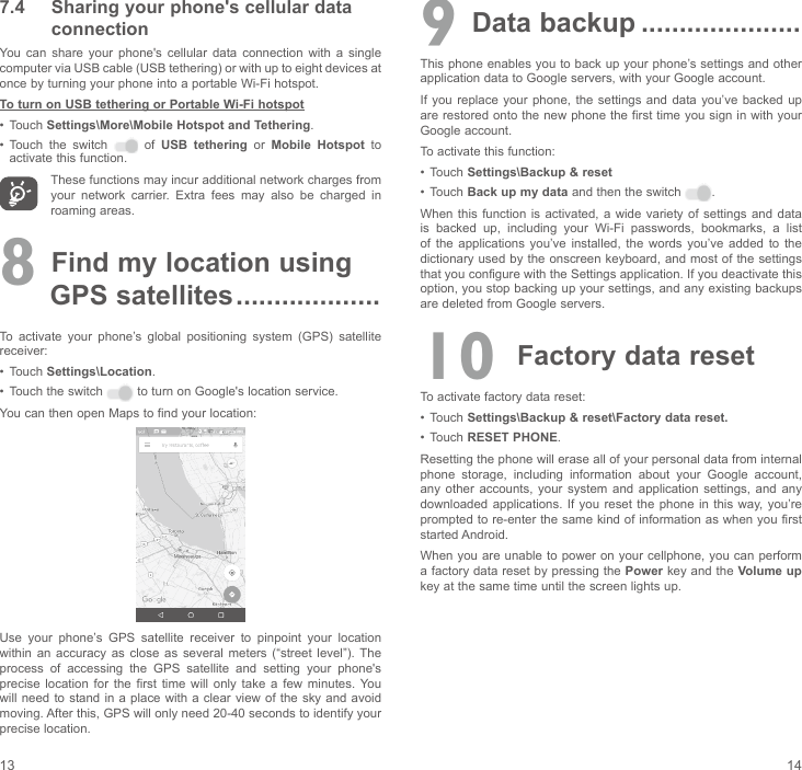 13 147.4  Sharing your phone&apos;s cellular data connectionYou  can  share  your  phone&apos;s  cellular  data  connection  with  a  single computer via USB cable (USB tethering) or with up to eight devices at once by turning your phone into a portable Wi-Fi hotspot.To turn on USB tethering or Portable Wi-Fi hotspot•  Touch Settings\More\Mobile Hotspot and Tethering.•  Touch the switch    of  USB tethering or Mobile Hotspot to activate this function. These functions may incur additional network charges from your  network  carrier.  Extra  fees  may  also  be  charged  in roaming areas. 8 Find my location using          GPS satellites ...................To  activate  your  phone’s  global  positioning  system  (GPS)  satellite receiver:•  Touch Settings\Location.•  Touch the switch   to turn on Google&apos;s location service.You can then open Maps to find your location:Use  your  phone’s  GPS  satellite  receiver  to  pinpoint  your  location within  an  accuracy  as  close  as  several  meters  (“street  level”). The process  of  accessing  the  GPS  satellite  and  setting  your  phone&apos;s precise  location  for  the  first  time  will  only  take  a  few  minutes.  You will need to stand in  a place with  a clear view of the sky and avoid moving. After this, GPS will only need 20-40 seconds to identify your precise location.9 Data backup .....................This phone enables you to back up your phone’s settings and other application data to Google servers, with your Google account. If you replace  your phone, the  settings and  data  you’ve backed  up are restored onto the new phone the first time you sign in with your Google account. To activate this function:•  Touch Settings\Backup &amp; reset•  Touch Back up my data and then the switch  .When this function  is activated, a  wide variety of  settings and  data is  backed  up,  including  your  Wi-Fi  passwords,  bookmarks,  a  list of  the  applications  you’ve  installed,  the words you’ve added to  the dictionary used by the onscreen keyboard, and most of the settings that you configure with the Settings application. If you deactivate this option, you stop backing up your settings, and any existing backups are deleted from Google servers.10 Factory data resetTo activate factory data reset:•  Touch Settings\Backup &amp; reset\Factory data reset.•  Touch RESET PHONE.Resetting the phone will erase all of your personal data from internal phone  storage,  including  information  about  your  Google  account, any  other  accounts, your system and  application  settings,  and  any downloaded applications. If  you reset  the phone in  this way, you’re prompted to re-enter the same kind of information as when you first started Android.When you are unable  to power on your cellphone, you can perform a factory data reset by pressing the Power key and the Volume up key at the same time until the screen lights up.