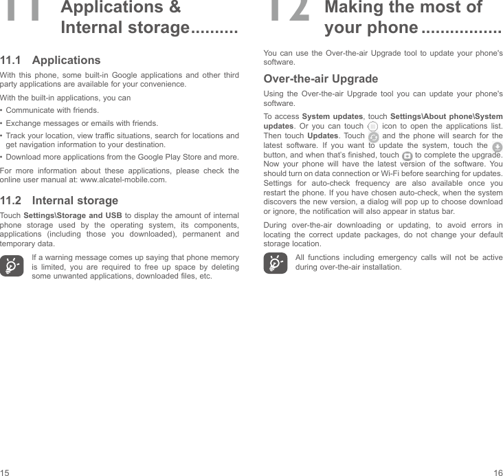 15 1611  Applications  &amp; Internal storage ..........11.1  ApplicationsWith  this  phone,  some  built-in  Google  applications  and  other  third party applications are available for your convenience.With the built-in applications, you can•  Communicate with friends.•  Exchange messages or emails with friends.•  Track your location, view traffic situations, search for locations and get navigation information to your destination.•  Download more applications from the Google Play Store and more.For  more  information  about  these  applications,  please  check  the online user manual at: www.alcatel-mobile.com.11.2  Internal storageTouch Settings\Storage and USB to display the amount of internal phone  storage  used  by  the  operating  system,  its  components, applications  (including  those  you  downloaded),  permanent  and temporary data.If a warning message comes up saying that phone memory is  limited,  you  are  required  to  free  up  space  by  deleting some unwanted applications, downloaded files, etc.12  Making the most of your phone .................You can use  the  Over-the-air  Upgrade  tool to  update  your  phone&apos;s software.Over-the-air UpgradeUsing  the  Over-the-air  Upgrade  tool  you  can  update  your  phone&apos;s software.To access System updates, touch Settings\About phone\System updates.  Or  you  can  touch   icon to open the applications list. Then touch Updates. Touch    and  the  phone  will  search  for  the latest  software.  If  you  want  to  update  the  system,  touch  the   button, and when that’s finished, touch   to complete the upgrade. Now  your  phone  will  have  the  latest  version  of  the  software.  You should turn on data connection or Wi-Fi before searching for updates. Settings  for  auto-check  frequency  are  also  available  once  you restart the phone. If you have chosen auto-check, when the system discovers the new version, a dialog will pop up to choose download or ignore, the notification will also appear in status bar.During  over-the-air  downloading  or  updating,  to  avoid  errors  in locating  the  correct  update  packages,  do  not  change  your  default storage location.All  functions  including  emergency  calls  will  not  be  active during over-the-air installation.