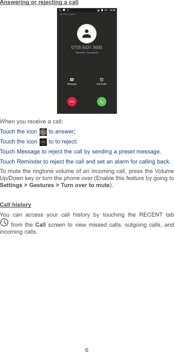 6Answering or rejecting a callWhen you receive a call:Touch the icon   to answer;Touch the icon   to to reject;Touch Message to reject the call by sending a preset message.Touch Reminder to reject the call and set an alarm for calling back.To mute the ringtone volume of an incoming call, press the Volume Up/Down key or turn the phone over (Enable this feature by going to Settings &gt; Gestures &gt; Turn over to mute).Call historyYou can access your call history by touching the RECENT tab  from the Call screen to view missed calls, outgoing calls, and incoming calls.