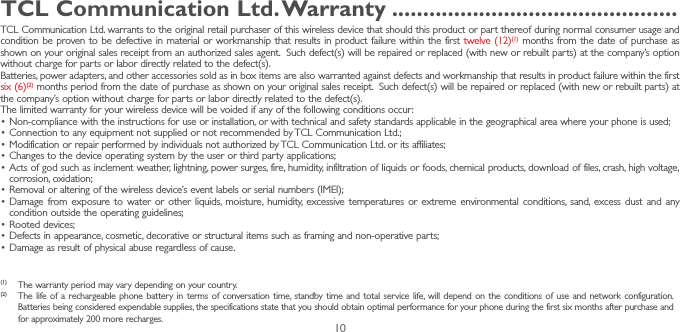 10TCL Communication Ltd� Warranty ����������������������������������������������TCL Communication Ltd. warrants to the original retail purchaser of this wireless device that should this product or part thereof during normal consumer usage and condition be proven to be defective in material or workmanship that results in product failure within the first twelve (12)(1) months from the date of purchase as shown on your original sales receipt from an authorized sales agent.  Such defect(s) will be repaired or replaced (with new or rebuilt parts) at the company’s option without charge for parts or labor directly related to the defect(s). Batteries, power adapters, and other accessories sold as in box items are also warranted against defects and workmanship that results in product failure within the first six (6)(2) months period from the date of purchase as shown on your original sales receipt.  Such defect(s) will be repaired or replaced (with new or rebuilt parts) at the company’s option without charge for parts or labor directly related to the defect(s). The limited warranty for your wireless device will be voided if any of the following conditions occur:•Non-compliance with the instructions for use or installation, or with technical and safety standards applicable in the geographical area where your phone is used;•Connection to any equipment not supplied or not recommended by TCL Communication Ltd.;•Modification or repair performed by individuals not authorized by TCL Communication Ltd. or its affiliates; •Changes to the device operating system by the user or third party applications;•Acts of god such as inclement weather, lightning, power surges, fire, humidity, infiltration of liquids or foods, chemical products, download of files, crash, high voltage, corrosion, oxidation;•Removal or altering of the wireless device’s event labels or serial numbers (IMEI);•Damage from exposure to water or other liquids, moisture, humidity, excessive temperatures or extreme environmental conditions, sand, excess dust and any condition outside the operating guidelines;•Rooted devices;•Defects in appearance, cosmetic, decorative or structural items such as framing and non-operative parts;•Damage as result of physical abuse regardless of cause.(1)  The warranty period may vary depending on your country.(2)  The life of a rechargeable phone battery in terms of conversation time, standby time and total service life, will depend on the conditions of use and network configuration. Batteries being considered expendable supplies, the specifications state that you should obtain optimal performance for your phone during the first six months after purchase and for approximately 200 more recharges.