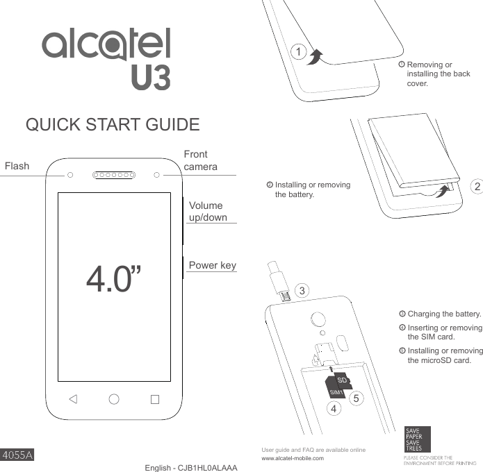 1  Removing or installing the back cover.www.alcatel-mobile.comUser guide and FAQ are available onlineEnglish - CJB1HL0ALAAA1Power keyVolume up/downFlash4.0”QUICK START GUIDE2  Installing or removing the battery.3  Charging the battery.4  Inserting or removing the SIM card.5  Installing or removing the microSD card.21SIM1SD345Front camera