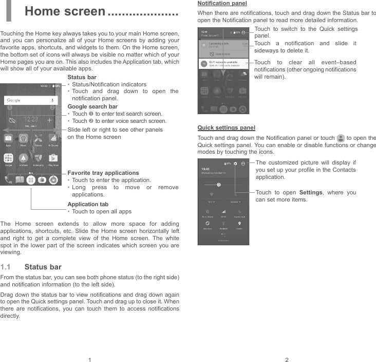 1 21 Home screen ....................Touching the Home key always takes you to your main Home screen, and you can personalize all of your Home screens by adding your favorite apps, shortcuts, and widgets to them. On the Home screen, the bottom set of icons will always be visible no matter which of your Home pages you are on. This also includes the Application tab, which will show all of your available apps.Application tab• Touch to open all appsStatus bar• Status/Notification indicators • Touch and drag down to open the notification panel.Favorite tray applications• Touch to enter the application.• Long press to move or remove applications.Google search bar• Touch  to enter text search screen.• Touch  to enter voice search screen.Slide left or right to see other panels on the Home screenThe Home screen extends to allow more space for adding applications, shortcuts, etc. Slide the Home screen horizontally left and right to get a complete view of the Home screen. The white spot in the lower part of the screen indicates which screen you are viewing.1.1  Status barFrom the status bar, you can see both phone status (to the right side) and notification information (to the left side). Drag down the status bar to view notifications and drag down again to open the Quick settings panel. Touch and drag up to close it. When there are notifications, you can touch them to access notifications directly.Notification panelWhen there are notifications, touch and drag down the Status bar to open the Notification panel to read more detailed information.Touch to clear all event–based notifications (other ongoing notifications will remain).Touch to switch to the Quick settings panel.Touch a notification and slide it sideways to delete it.Quick settings panelTouch and drag down the Notification panel or touch   to open the Quick settings panel. You can enable or disable functions or change modes by touching the icons.The customized picture will display if you set up your profile in the Contacts application.Touch to open Settings, where you can set more items.