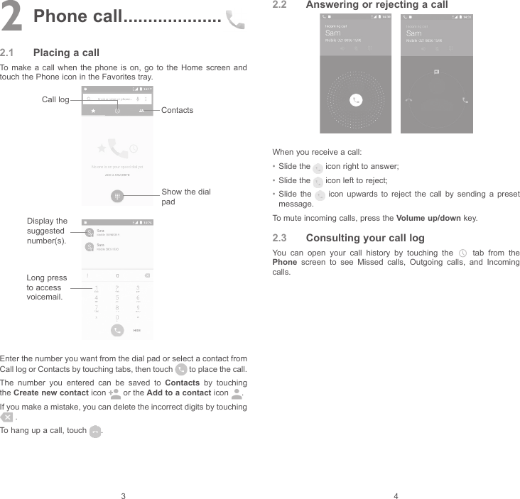 3 42 Phone call ....................2.1  Placing a callTo make a call when the phone is on, go to the Home screen and touch the Phone icon in the Favorites tray.Show the dial padLong press to access voicemail.Display the suggested number(s).Call logContactsEnter the number you want from the dial pad or select a contact from Call log or Contacts by touching tabs, then touch   to place the call.The number you entered can be saved to Contacts by touching the Create new contact icon   or the Add to a contact icon  .If you make a mistake, you can delete the incorrect digits by touching  .To hang up a call, touch  .2.2  Answering or rejecting a callWhen you receive a call:• Slide the   icon right to answer;• Slide the   icon left to reject;• Slide the   icon upwards to reject the call by sending a preset message.To mute incoming calls, press the Volume up/down key.2.3  Consulting your call logYou can open your call history by touching the   tab from the Phone screen to see Missed calls, Outgoing calls, and Incoming calls.