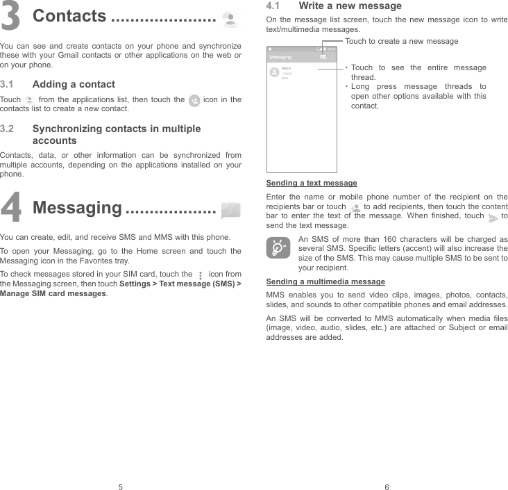 5 63 Contacts ......................You can see and create contacts on your phone and synchronize these with your Gmail contacts or other applications on the web or on your phone.3.1  Adding a contactTouch   from the applications list, then touch the   icon in the contacts list to create a new contact.3.2  Synchronizing contacts in multiple accountsContacts, data, or other information can be synchronized from multiple accounts, depending on the applications installed on your phone.4 Messaging ...................You can create, edit, and receive SMS and MMS with this phone.To open your Messaging, go to the Home screen and touch the Messaging icon in the Favorites tray.To check messages stored in your SIM card, touch the   icon from the Messaging screen, then touch Settings &gt; Text message (SMS) &gt;  Manage SIM card messages.4.1  Write a new messageOn the message list screen, touch the new message icon to write text/multimedia messages.Touch to create a new message• Touch to see the entire message thread.• Long press message threads to open other options available with this contact.Sending a text messageEnter the name or mobile phone number of the recipient on the recipients bar or touch   to add recipients, then touch the content bar to enter the text of the message. When finished, touch   to send the text message. An SMS of more than 160 characters will be charged as several SMS. Specific letters (accent) will also increase the size of the SMS. This may cause multiple SMS to be sent to your recipient.Sending a multimedia messageMMS enables you to send video clips, images, photos, contacts, slides, and sounds to other compatible phones and email addresses.An SMS will be converted to MMS automatically when media files (image, video, audio, slides, etc.) are attached or Subject or email addresses are added.