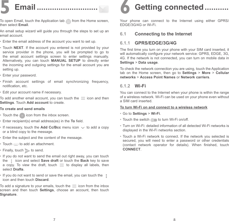 7 85  Email ............................To open Email, touch the Application tab   from the Home screen, then select Email.An email setup wizard will guide you through the steps to set up an email account.• Enter the email address of the account you want to set up.• Touch  NEXT. If the account you entered is not provided by your service provider in the phone, you will be prompted to go to the email account settings screen to enter settings manually. Alternatively, you can touch MANUAL SETUP to directly enter the incoming and outgoing settings for the email account you are setting up.• Enter your password.• Finish account settings of email synchronizing frequency, notification, etc.• Edit your account name if necessary.To add another email account, you can touch the   icon and then Settings. Touch Add account to create.To create and send emails• Touch the   icon from the inbox screen.• Enter recipient(s) email address(es) in the To field.• If necessary, touch the Add Cc/Bcc menu icon   to add a copy or a blind copy to the message.• Enter the subject and the content of the message.• Touch   to add an attachment.• Finally, touch   to send.• If you do not want to send the email out right away, you can touch the   icon and select Save draft or touch the Back key to save a copy. To view the draft, touch   to display all labels, then select Drafts.• If you do not want to send or save the email, you can touch the   icon and then touch Discard.To add a signature to your emails, touch the   icon from the inbox screen and then touch Settings, choose an account, then touch Signature.6 Getting connected ...........Your phone can connect to the Internet using either GPRS/EDGE/3G/4G or Wi-Fi.6.1  Connecting to the Internet6.1.1  GPRS/EDGE/3G/4GThe first time you turn on your phone with your SIM card inserted, it will automatically configure your network service: GPRS, EDGE, 3G, 4G. If the network is not connected, you can turn on mobile data in Settings &gt; Data usage.To check the network connection you are using, touch the Application tab on the Home screen, then go to Settings &gt; More &gt; Cellular networks &gt; Access Point Names or Network carriers.6.1.2  Wi-FiYou can connect to the Internet when your phone is within the range of a wireless network. Wi-Fi can be used on your phone even without a SIM card inserted.To turn Wi-Fi on and connect to a wireless network• Go to Settings &gt; Wi-Fi.• Touch the switch   to turn Wi-Fi on/off.• Turn on Wi-Fi: detailed information of all detected Wi-Fi networks is displayed in the Wi-Fi networks section.• Touch a Wi-Fi network to connect. If the network you selected is secured, you will need to enter a password or other credentials (contact network operator for details). When finished, touch CONNECT.