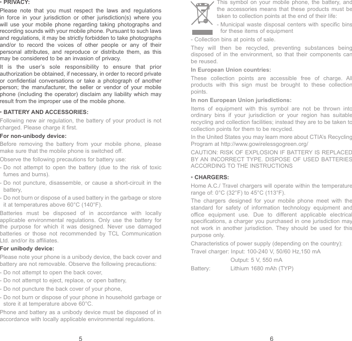 5 6 This symbol on your mobile phone, the battery, and the accessories means that these products must be taken to collection points at the end of their life:-  Municipal waste disposal centers with specific bins for these items of equipment- Collection bins at points of sale.They will then be recycled, preventing substances being disposed of in the environment, so that their components can be reused.In European Union countries:These collection points are accessible free of charge. All products with this sign must be brought to these collection points.In non European Union jurisdictions:Items of equipment with this symbol are not be thrown into ordinary bins if your jurisdiction or your region has suitable recycling and collection facilities; instead they are to be taken to collection points for them to be recycled.In the United States you may learn more about CTIA’s Recycling Program at http://www.gowirelessgogreen.org/CAUTION: RISK OF EXPLOSION IF BATTERY IS REPLACED BY AN INCORRECT TYPE. DISPOSE OF USED BATTERIES ACCORDING TO THE INSTRUCTIONS• CHARGERS:Home A.C./ Travel chargers will operate within the temperature range of: 0°C (32°F) to 45°C (113°F).The chargers designed for your mobile phone meet with the standard for safety of information technology equipment and office equipment use. Due to different applicable electrical specifications, a charger you purchased in one jurisdiction may not work in another jurisdiction. They should be used for this purpose only.Characteristics of power supply (depending on the country):Travel charger:  Input: 100-240 V, 50/60 Hz,150 mA   Output: 5 V, 550 mABattery:  Lithium 1680 mAh (TYP)• PRIVACY:Please note that you must respect the laws and regulations in force in your jurisdiction or other jurisdiction(s) where you will use your mobile phone regarding taking photographs and recording sounds with your mobile phone. Pursuant to such laws and regulations, it may be strictly forbidden to take photographs and/or to record the voices of other people or any of their personal attributes, and reproduce or distribute them, as this may be considered to be an invasion of privacy.It is the user’s sole responsibility to ensure that prior authorization be obtained, if necessary, in order to record private or confidential conversations or take a photograph of another person; the manufacturer, the seller or vendor of your mobile phone (including the operator) disclaim any liability which may result from the improper use of the mobile phone.• BATTERY AND ACCESSORIES:Following new air regulation, the battery of your product is not charged. Please charge it first.For non-unibody device:Before removing the battery from your mobile phone, please make sure that the mobile phone is switched off. Observe the following precautions for battery use: -  Do not attempt to open the battery (due to the risk of toxic fumes and burns). -  Do not puncture, disassemble, or cause a short-circuit in the battery, -  Do not burn or dispose of a used battery in the garbage or store it at temperatures above 60°C (140°F). Batteries must be disposed of in accordance with locally applicable environmental regulations. Only use the battery for the purpose for which it was designed. Never use damaged batteries or those not recommended by TCL Communication Ltd. and/or its affiliates.For unibody device:Please note your phone is a unibody device, the back cover and battery are not removable. Observe the following precautions:-  Do not attempt to open the back cover,-  Do not attempt to eject, replace, or open battery,-  Do not puncture the back cover of your phone,-  Do not burn or dispose of your phone in household garbage or store it at temperature above 60°C.Phone and battery as a unibody device must be disposed of in accordance with locally applicable environmental regulations.