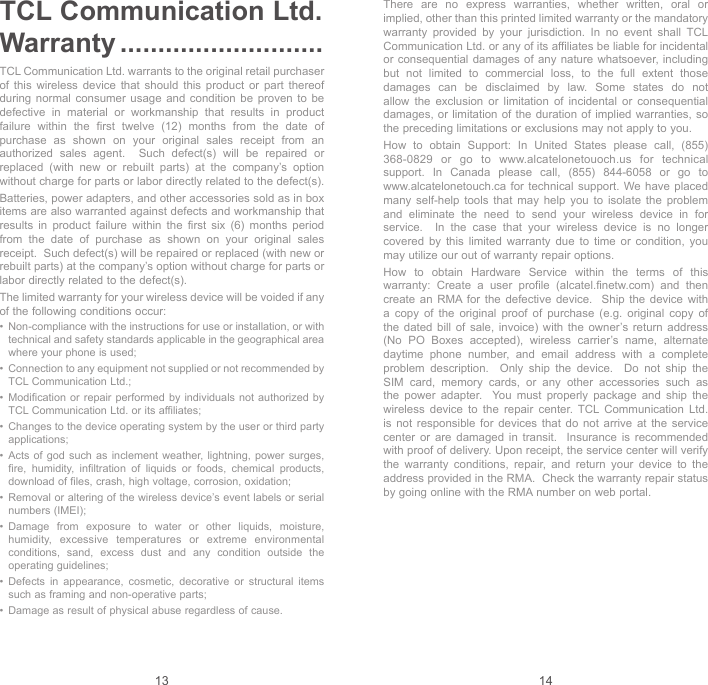 13 14TCL Communication Ltd. Warranty ...........................TCL Communication Ltd. warrants to the original retail purchaser of this wireless device that should this product or part thereof during normal consumer usage and condition be proven to be defective in material or workmanship that results in product failure within the first twelve (12) months from the date of purchase as shown on your original sales receipt from an authorized sales agent.  Such defect(s) will be repaired or replaced (with new or rebuilt parts) at the company’s option without charge for parts or labor directly related to the defect(s). Batteries, power adapters, and other accessories sold as in box items are also warranted against defects and workmanship that results in product failure within the first six (6) months period from the date of purchase as shown on your original sales receipt.  Such defect(s) will be repaired or replaced (with new or rebuilt parts) at the company’s option without charge for parts or labor directly related to the defect(s). The limited warranty for your wireless device will be voided if any of the following conditions occur: •   Non-compliance with the instructions for use or installation, or with technical and safety standards applicable in the geographical area where your phone is used;•   Connection to any equipment not supplied or not recommended by TCL Communication Ltd.;•   Modification or repair performed by individuals not authorized by TCL Communication Ltd. or its affiliates; •   Changes to the device operating system by the user or third party applications;•   Acts of god such as inclement weather, lightning, power surges, fire, humidity, infiltration of liquids or foods, chemical products, download of files, crash, high voltage, corrosion, oxidation;•   Removal or altering of the wireless device’s event labels or serial numbers (IMEI);•   Damage from exposure to water or other liquids, moisture, humidity, excessive temperatures or extreme environmental conditions, sand, excess dust and any condition outside the operating guidelines;•   Defects in appearance, cosmetic, decorative or structural items such as framing and non-operative parts;•   Damage as result of physical abuse regardless of cause. There are no express warranties, whether written, oral or implied, other than this printed limited warranty or the mandatory warranty provided by your jurisdiction. In no event shall TCL Communication Ltd. or any of its affiliates be liable for incidental or consequential damages of any nature whatsoever, including but not limited to commercial loss, to the full extent those damages can be disclaimed by law. Some states do not allow the exclusion or limitation of incidental or consequential damages, or limitation of the duration of implied warranties, so the preceding limitations or exclusions may not apply to you.How to obtain Support: In United States please call, (855) 368-0829 or go to www.alcatelonetouoch.us for technical support.  In  Canada  please  call,  (855)  844-6058  or  go  to                                 www.alcatelonetouch.ca for technical support. We have placed many self-help tools that may help you to isolate the problem and eliminate the need to send your wireless device in for service.  In the case that your wireless device is no longer covered by this limited warranty due to time or condition, you may utilize our out of warranty repair options. How to obtain Hardware Service within the terms of this warranty: Create a user profile (alcatel.finetw.com) and then create an RMA for the defective device.  Ship the device with a copy of the original proof of purchase (e.g. original copy of the dated bill of sale, invoice) with the owner’s return address (No PO Boxes accepted), wireless carrier’s name, alternate daytime phone number, and email address with a complete problem description.  Only ship the device.  Do not ship the SIM card, memory cards, or any other accessories such as the power adapter.  You must properly package and ship the wireless device to the repair center. TCL Communication Ltd. is not responsible for devices that do not arrive at the service center or are damaged in transit.  Insurance is recommended with proof of delivery. Upon receipt, the service center will verify the warranty conditions, repair, and return your device to the address provided in the RMA.  Check the warranty repair status by going online with the RMA number on web portal. 