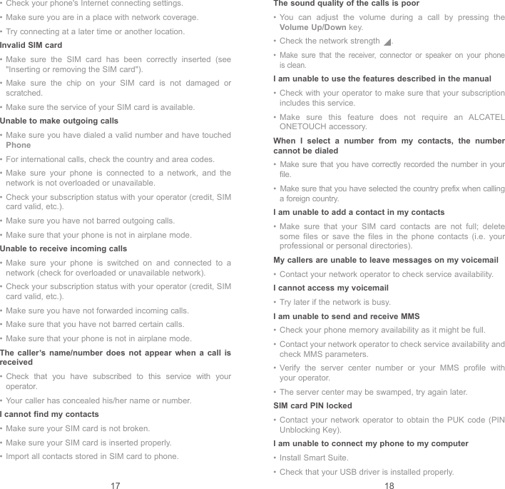 17 18•  Check your phone&apos;s Internet connecting settings.•  Make sure you are in a place with network coverage.•  Try connecting at a later time or another location.Invalid SIM card•  Make sure the SIM card has been correctly inserted (see &quot;Inserting or removing the SIM card&quot;).•  Make sure the chip on your SIM card is not damaged or scratched.•  Make sure the service of your SIM card is available.Unable to make outgoing calls•  Make sure you have dialed a valid number and have touched Phone•  For international calls, check the country and area codes.•  Make sure your phone is connected to a network, and the network is not overloaded or unavailable.•  Check your subscription status with your operator (credit, SIM card valid, etc.).•  Make sure you have not barred outgoing calls.•  Make sure that your phone is not in airplane mode.Unable to receive incoming calls•  Make sure your phone is switched on and connected to a network (check for overloaded or unavailable network).•  Check your subscription status with your operator (credit, SIM card valid, etc.).•  Make sure you have not forwarded incoming calls.•  Make sure that you have not barred certain calls.•  Make sure that your phone is not in airplane mode.The caller’s name/number does not appear when a call is received•  Check that you have subscribed to this service with your operator.•  Your caller has concealed his/her name or number.I cannot find my contacts•  Make sure your SIM card is not broken.•  Make sure your SIM card is inserted properly.•  Import all contacts stored in SIM card to phone.The sound quality of the calls is poor•  You can adjust the volume during a call by pressing the Volume Up/Down key.•  Check the network strength  .•  Make sure that the receiver, connector or speaker on your phone is clean.I am unable to use the features described in the manual•  Check with your operator to make sure that your subscription includes this service.•  Make sure this feature does not require an ALCATEL ONETOUCH accessory.When I select a number from my contacts, the number cannot be dialed•  Make sure that you have correctly recorded the number in your file.•  Make sure that you have selected the country prefix when calling a foreign country.I am unable to add a contact in my contacts•  Make sure that your SIM card contacts are not full; delete some files or save the files in the phone contacts (i.e. your professional or personal directories).My callers are unable to leave messages on my voicemail•  Contact your network operator to check service availability.I cannot access my voicemail•  Try later if the network is busy.I am unable to send and receive MMS•  Check your phone memory availability as it might be full.•  Contact your network operator to check service availability and check MMS parameters.•  Verify the server center number or your MMS profile with your operator.•  The server center may be swamped, try again later.SIM card PIN locked•  Contact your network operator to obtain the PUK code (PIN Unblocking Key).I am unable to connect my phone to my computer•  Install Smart Suite.•  Check that your USB driver is installed properly.