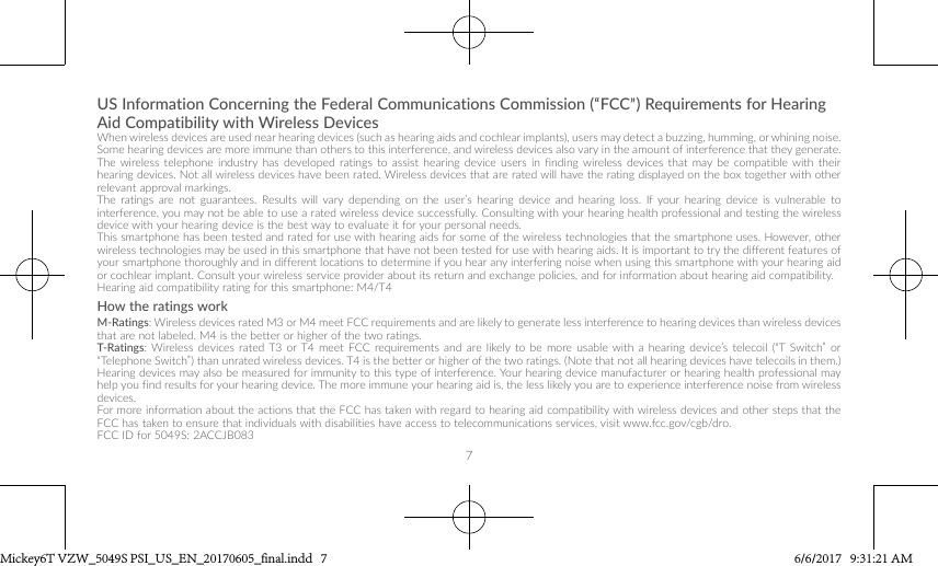 7US Information Concerning the Federal Communications Commission (“FCC”) Requirements for Hearing Aid Compatibility with Wireless DevicesWhen wireless devices are used near hearing devices (such as hearing aids and cochlear implants), users may detect a buzzing, humming, or whining noise. Some hearing devices are more immune than others to this interference, and wireless devices also vary in the amount of interference that they generate.The wireless telephone industry has developed ratings to assist hearing device users in finding wireless devices that may be compatible with their hearing devices. Not all wireless devices have been rated. Wireless devices that are rated will have the rating displayed on the box together with other relevant approval markings. The ratings are not guarantees. Results will vary depending on the user’s hearing device and hearing loss. If your hearing device is vulnerable to interference, you may not be able to use a rated wireless device successfully. Consulting with your hearing health professional and testing the wireless device with your hearing device is the best way to evaluate it for your personal needs.This smartphone has been tested and rated for use with hearing aids for some of the wireless technologies that the smartphone uses. However, other wireless technologies may be used in this smartphone that have not been tested for use with hearing aids. It is important to try the different features of your smartphone thoroughly and in different locations to determine if you hear any interfering noise when using this smartphone with your hearing aid or cochlear implant. Consult your wireless service provider about its return and exchange policies, and for information about hearing aid compatibility.Hearing aid compatibility rating for this smartphone: M4/T4How the ratings workM-Ratings: Wireless devices rated M3 or M4 meet FCC requirements and are likely to generate less interference to hearing devices than wireless devices that are not labeled. M4 is the better or higher of the two ratings.T-Ratings: Wireless devices rated T3 or T4 meet FCC requirements and are likely to be more usable with a hearing device’s telecoil (“T Switch” or “Telephone Switch”) than unrated wireless devices. T4 is the better or higher of the two ratings. (Note that not all hearing devices have telecoils in them.)Hearing devices may also be measured for immunity to this type of interference. Your hearing device manufacturer or hearing health professional may help you find results for your hearing device. The more immune your hearing aid is, the less likely you are to experience interference noise from wireless devices.For more information about the actions that the FCC has taken with regard to hearing aid compatibility with wireless devices and other steps that the FCC has taken to ensure that individuals with disabilities have access to telecommunications services, visit www.fcc.gov/cgb/dro.FCC ID for 5049S: 2ACCJB083Mickey6T VZW_5049S PSI_US_EN_20170605_final.indd   7 6/6/2017   9:31:21 AM