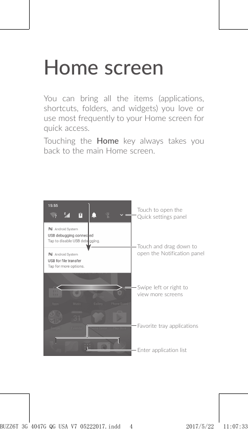 Home screenYou can bring all the items (applications, shortcuts, folders, and widgets) you love or use most frequently to your Home screen for quick access.Touching the Home key always takes you back to the main Home screen.Touch to open the Quick settings panelTouch and drag down to open the Notification panelFavorite tray applicationsSwipe left or right to view more screensEnter application listBUZZ6T 3G 4047G_QG_USA_V7_05222017.indd   4 2017/5/22   11:07:33