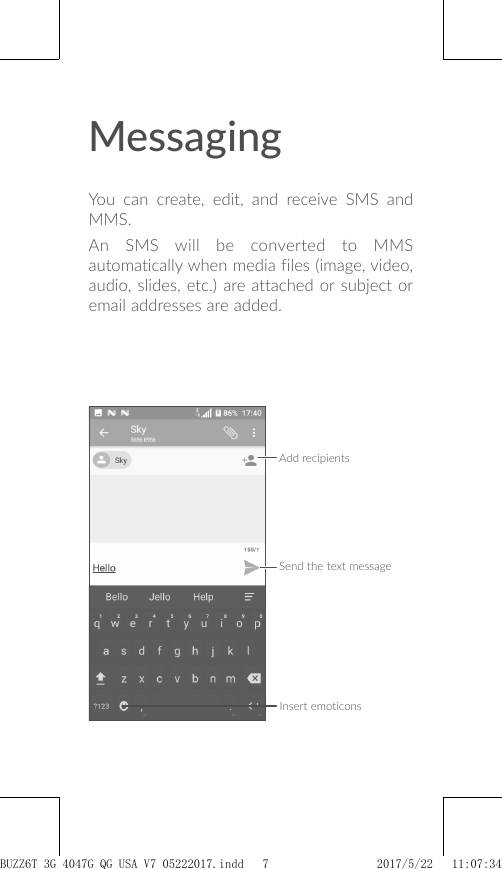 MessagingYou can create, edit, and receive SMS and MMS.An SMS will be converted to MMS automatically when media files (image, video, audio, slides, etc.) are attached or subject or email addresses are added.Send the text messageInsert emoticonsAdd recipientsBUZZ6T 3G 4047G_QG_USA_V7_05222017.indd   7 2017/5/22   11:07:34