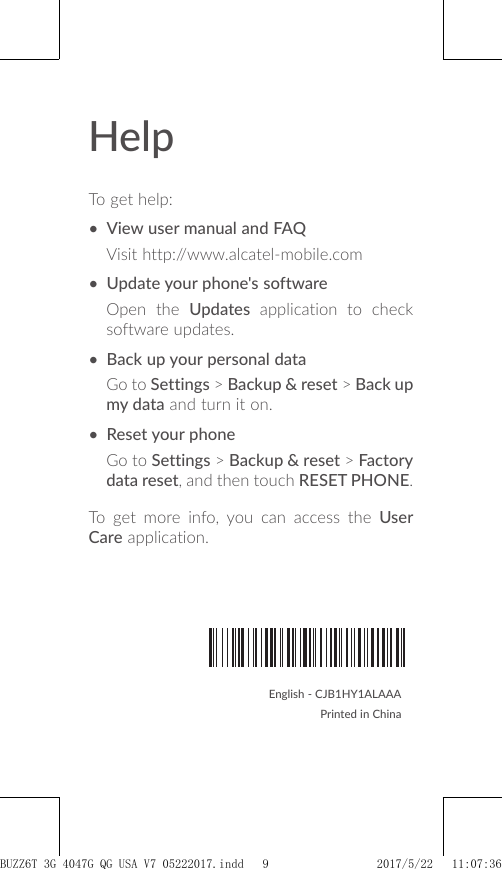 HelpTo get help:• View user manual and FAQVisit http://www.alcatel-mobile.com• Update your phone&apos;s softwareOpen the Updates application to check software updates.• Back up your personal dataGo to Settings &gt; Backup &amp; reset &gt; Back up my data and turn it on.• Reset your phoneGo to Settings &gt; Backup &amp; reset &gt; Factory data reset, and then touch RESET PHONE.To get more info, you can access the User Care application.English - CJB1HY1ALAAAPrinted in ChinaCJB1HY1ALAAABUZZ6T 3G 4047G_QG_USA_V7_05222017.indd   9 2017/5/22   11:07:36