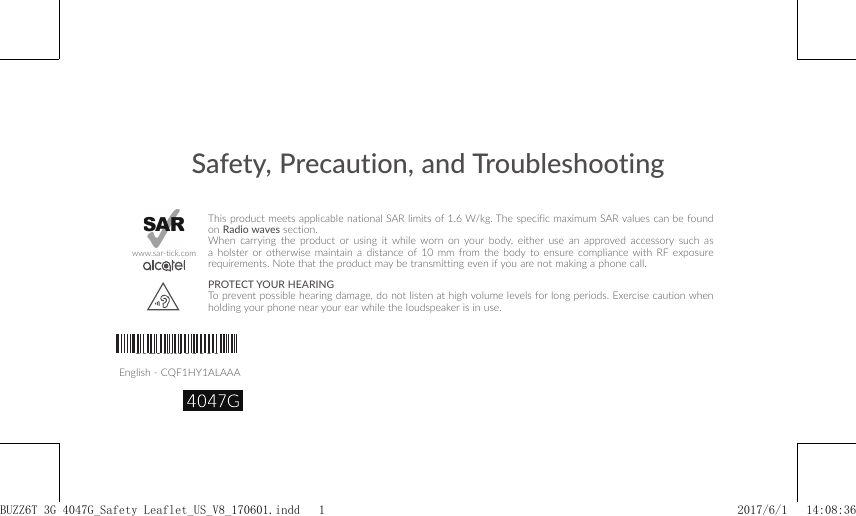 Safety, Precaution, and TroubleshootingEnglish - CQF1HY1ALAAAThis product meets applicable national SAR limits of 1.6 W/kg. The specific maximum SAR values can be found on Radio waves section.When carrying the product or using it while worn on your body, either use an approved accessory such as a holster or otherwise maintain a distance of 10 mm from the body to ensure compliance with RF exposure requirements. Note that the product may be transmitting even if you are not making a phone call.PROTECT YOUR HEARING To prevent possible hearing damage, do not listen at high volume levels for long periods. Exercise caution when holding your phone near your ear while the loudspeaker is in use.www.sar-tick.comCQF1HY1ALAAABUZZ6T 3G 4047G_Safety Leaflet_US_V8_170601.indd   1 2017/6/1   14:08:36