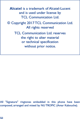 50Alcatel is a trademark of Alcatel-Lucent and is used under license by  TCL Communication Ltd.© Copyright 2017 TCL Communication Ltd.  All rights reservedTCL Communication Ltd. reserves  the right to alter material  or technical specification  without prior notice.All  &quot;Signature&quot;  ringtones  embedded  in  this  phone  have  been composed, arranged and mixed by NU TROPIC (Amar Kabouche).