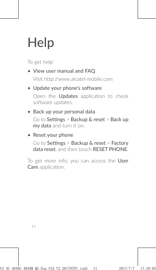 11HelpTo get help:• View user manual and FAQVisit http://www.alcatel-mobile.com• Update your phone&apos;s softwareOpen the Updates application to check software updates.• Back up your personal dataGo to Settings &gt; Backup &amp; reset &gt; Back up my data and turn it on.• Reset your phoneGo to Settings &gt; Backup &amp; reset &gt; Factory data reset, and then touch RESET PHONE.To get more info, you can access the User Care application.U3 3G 4049G_4049M_QG_Eng_USA_V2_20170707.indd   11 2017/7/7   17:29:05