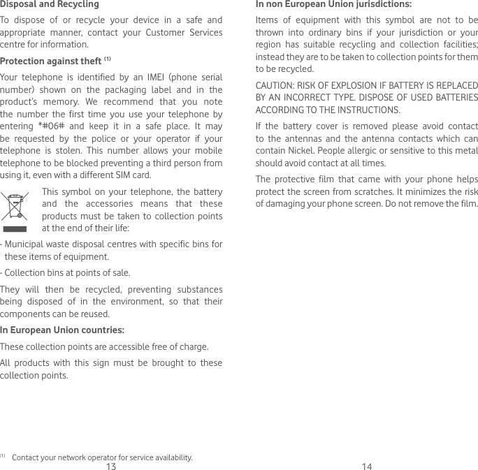 13 14In non European Union jurisdictions:Items of equipment with this symbol are not to be thrown into ordinary bins if your jurisdiction or your region has suitable recycling and collection facilities; instead they are to be taken to collection points for them to be recycled.CAUTION: RISK OF EXPLOSION IF BATTERY IS REPLACED BY AN INCORRECT TYPE. DISPOSE OF USED BATTERIES ACCORDING TO THE INSTRUCTIONS.If the battery cover is removed please avoid contact to the antennas and the antenna contacts which can contain Nickel. People allergic or sensitive to this metal should avoid contact at all times.The protective film that came with your phone helps protect the screen from scratches. It minimizes the risk of damaging your phone screen. Do not remove the film.Disposal and RecyclingTo dispose of or recycle your device in a safe and appropriate manner, contact your Customer Services centre for information.Protection against theft  (1)Your telephone is identified by an IMEI (phone serial number) shown on the packaging label and in the product’s memory. We recommend that you note the number the first time you use your telephone by entering *#06# and keep it in a safe place. It may be requested by the police or your operator if your telephone is stolen. This number allows your mobile telephone to be blocked preventing a third person from using it, even with a different SIM card.   This symbol on your telephone, the battery and the accessories means that these products must be taken to collection points at the end of their life:-  Municipal waste disposal centres with specific bins for these items of equipment.- Collection bins at points of sale. They will then be recycled, preventing substances being disposed of in the environment, so that their components can be reused.In European Union countries:These collection points are accessible free of charge.All products with this sign must be brought to these collection points.(1) Contact your network operator for service availability.