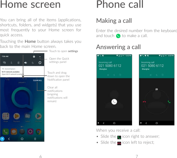 6 7Home screenYou can bring all of the items (applications, shortcuts, folders, and widgets) that you use most frequently to your Home screen for quick access.Touching the Home button always takes you back to the main Home screen.Open the Quick settings panelTouch and drag down to open the Notification panelClear all notifications (ongoing notifications will remain)Phone callMaking a callEnter the desired number from the keyboard and touch   to make a call.Answering a call             When you receive a call:• Slide the   icon right to answer;• Slide the   icon left to reject;Touch to open settings