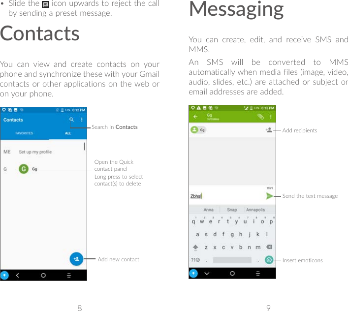 8 9• Slide the   icon upwards to reject the call by sending a preset message.ContactsYou can view and create contacts on your phone and synchronize these with your Gmail contacts or other applications on the web or on your phone.Search in ContactsOpen the Quick contact panelLong press to select contact(s) to deleteAdd new contactMessagingYou can create, edit, and receive SMS and MMS.An SMS will be converted to MMS automatically when media files (image, video, audio, slides, etc.) are attached or subject or email addresses are added.Send the text messageInsert emoticonsAdd recipients