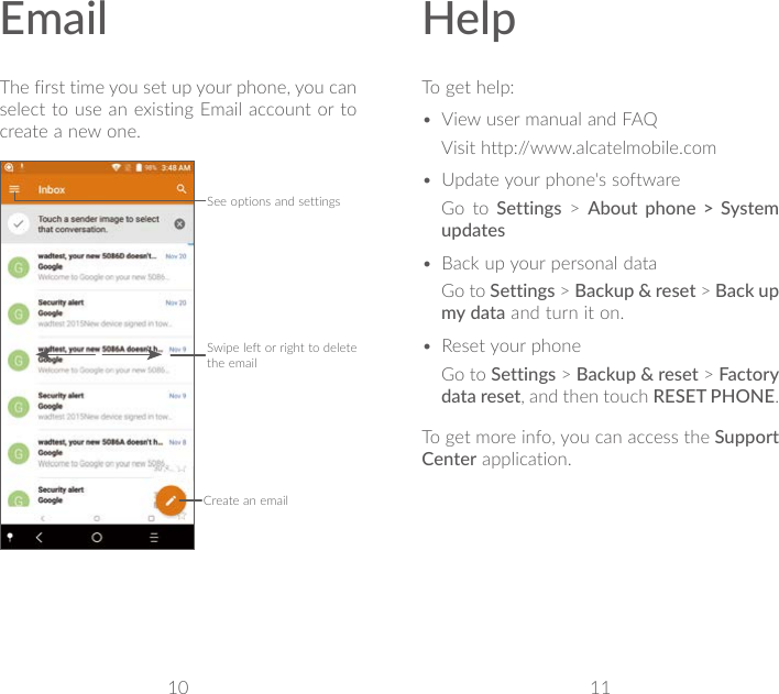 10 11EmailThe first time you set up your phone, you can select to use an existing Email account or to create a new one.See options and settingsSwipe left or right to delete the emailCreate an emailHelpTo get help:• View user manual and FAQVisit http://www.alcatelmobile.com• Update your phone&apos;s softwareGo to Settings &gt; About phone &gt; System updates• Back up your personal dataGo to Settings &gt; Backup &amp; reset &gt; Back up my data and turn it on.• Reset your phoneGo to Settings &gt; Backup &amp; reset &gt; Factory data reset, and then touch RESET PHONE.To get more info, you can access the Support Center application.
