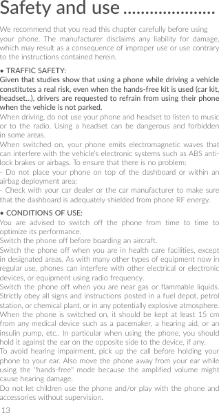 13Safety and use ��������������������� We recommend that you read this chapter carefully before usingyour phone. The manufacturer disclaims any liability for damage, which may result as a consequence of improper use or use contrary to the instructions contained herein.• TRAFFIC SAFETY:Given that studies show that using a phone while driving a vehicle constitutes a real risk, even when the hands-free kit is used (car kit, headset���), drivers are requested to refrain from using their phone when the vehicle is not parked�When driving, do not use your phone and headset to listen to music or to the radio. Using a headset can be dangerous and forbidden in some areas.When switched on, your phone emits electromagnetic waves that can interfere with the vehicle’s electronic systems such as ABS anti-lock brakes or airbags. To ensure that there is no problem:- Do not place your phone on top of the dashboard or within an airbag deployment area;- Check with your car dealer or the car manufacturer to make sure that the dashboard is adequately shielded from phone RF energy.• CONDITIONS OF USE:You are advised to switch off the phone from time to time to optimize its performance.Switch the phone off before boarding an aircraft.Switch the phone off when you are in health care facilities, except in designated areas. As with many other types of equipment now in regular use, phones can interfere with other electrical or electronic devices, or equipment using radio frequency.Switch the phone off when you are near gas or flammable liquids. Strictly obey all signs and instructions posted in a fuel depot, petrol station, or chemical plant, or in any potentially explosive atmosphere.When the phone is switched on, it should be kept at least 15 cm from any medical device such as a pacemaker, a hearing aid, or an insulin pump, etc.. In particular when using the phone, you should hold it against the ear on the opposite side to the device, if any. To avoid hearing impairment, pick up the call before holding your phone to your ear. Also move the phone away from your ear while using the &quot;hands-free&quot; mode because the amplified volume might cause hearing damage.Do not let children use the phone and/or play with the phone and accessories without supervision.