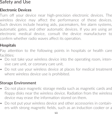 10Safety and UseElectronic DevicesTurn  o  your  device  near  high-precision  electronic  devices.  The wireless  device  may  aect  the  performance  of  these  devices. Such devices include hearing  aids, pacemakers,  re alarm  systems, automac  gates,  and  other  automac  devices.  If you  are  using  an electronic medical device, consult the device manufacturer to conrm whether radio waves aect its operaon.HospitalsPay  aenon  to  the  following  points  in  hospitals  or  health  care facilies: •  Do not take your wireless device into the operang room, inten-sive care unit, or coronary care unit.•  Do not use your wireless device at places for medical treatment where wireless device use is prohibited.Storage Environment•  Do not place magnec storage media such as magnec cards and oppy disks near the wireless device. Radiaon from the wireless device may erase the informaon stored on them. •  Do not put your wireless device and other accessories in contain-ers with strong magnec elds, such as an inducon cooker or a 
