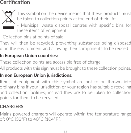 14CercaonThis symbol on the device means that these products must be taken to collecon points at the end of their life:-  Municipal  waste  disposal  centres  with  specic  bins  for these items of equipment.- Collecon bins at points of sale.They  will  then  be  recycled,  prevenng  substances  being  disposed of in the environment and allowing their components to be reusedIn European Union countries:These collecon points are accessible free of charge.All products with this sign must be brought to these collecon points.In non European Union jurisdicons:Items of equipment with this symbol are not to be thrown into ordinary bins if your jurisdicon or your region has suitable recycling and  collecon  facilies;  instead  they  are  to  be  taken to  collecon points for them to be recycled.CHARGERSMains powered chargers will operate within the temperature range of: 0°C (32°F) to 40°C (104°F ).