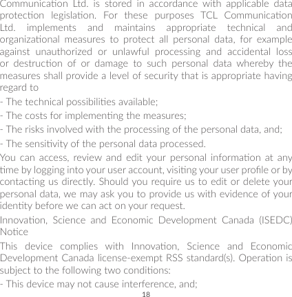 18Communicaon  Ltd.  is  stored  in  accordance  with  applicable  data protecon  legislaon.  For  these  purposes  TCL  Communicaon Ltd. implements and maintains appropriate technical and organizaonal  measures  to  protect  all  personal  data,  for  example against unauthorized or unlawful processing and accidental loss or  destrucon  of  or  damage  to  such  personal  data  whereby  the measures shall provide a level of security that is appropriate having regard to-  The technical possibilies available;-  The costs for implemenng the measures;-  The risks involved with the processing of the personal data, and;-  The sensivity of the personal data processed.You  can  access,  review  and  edit  your  personal  informaon  at  any me by logging into your user account, vising your user prole or by contacng us directly. Should you require us to edit or delete your personal data, we may ask you to provide us with evidence of your identy before we can act on your request.Innovaon,  Science  and  Economic  Development  Canada  (ISEDC) NoceThis  device  complies  with  Innovaon,  Science  and  Economic Development Canada license-exempt RSS standard(s). Operaon is subject to the following two condions: -  This device may not cause interference, and; 