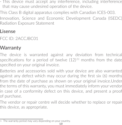 19-  This device must accept any interference, including interference that may cause undesired operaon of the device.This Class B digital apparatus complies with Canadian ICES-003.Innovaon,  Science  and  Economic  Development  Canada  (ISEDC) Radiaon Exposure StatementLisenseFCC ID: 2ACCJBC01WarrantyThe  device  is  warranted  against  any  deviaon  from  technical specicaons  for  a  period  of  twelve  (12) (1) months from the date specied on your original invoice.Baeries and accessories sold with your device are also warranted against any defect which may occur during the rst six  (6) months from the date of purchase as shown on your original invoice.Under the terms of this warranty, you must immediately inform your vendor in case of a conformity defect on this device, and present a proof of purchase. The vendor or repair centre will decide whether to replace or repair this device, as appropriate.(1)  The warranty period may vary depending on your country.