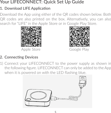 5Your LIFECONNECT: Quick Set Up Guide1.  Download LIFE Applicaon Download the App using either of the QR codes shown below. Both QR  codes are also  printed  on  the  box. Alternavely, you  can  also search for “LIFE” in the Apple Store or in Google Play Store. Apple Store  Google Play2.  Connecng Devices1) Connect your LIFECONNECT to the power supply as shown in the following gure. LIFECONNECT can only be added to the App when it is powered on with the LED ashing blue. 