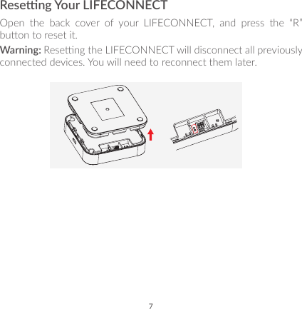 7Reseng Your LIFECONNECTOpen the back cover of your LIFECONNECT, and press the “R” buon to reset it.Warning: Reseng the LIFECONNECT will disconnect all previously connected devices. You will need to reconnect them later.
