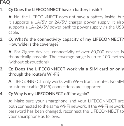 8FAQ1.  Q: Does the LIFECONNECT have a baery inside?A: No, the LIFECONNECT does not have a baery inside, but it supports a 1A/5V or 2A/5V charger power supply. It also supports a 1A~2A/5V power bank to power supply via the USB cable.2.  Q: What’s the connectivity capacity of my LIFECONNECT? How wide is the coverage?A: For Zigbee  devices,  connecvity of over 60,000  devices is theorecally possible. The coverage range is up to 100 metres (without obstrucons).3.  Q: Does the LIFECONNECT work via a SIM card or only through the router&apos;s Wi-Fi?A: LIFECONNECT only works with Wi-Fi from a router. No SIM or internet cable (RJ45) connecons are supported.4.  Q: Why is my LIFECONNECT oine again? A: Make sure your smartphone and your LIFECONNECT are both connected to the same Wi-Fi network. If the Wi-Fi network password has been changed, reconnect the LIFECONNECT to your smartphone as follows: